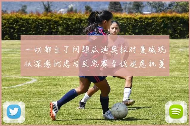 一切都出了问题瓜迪奥拉对曼城现状深感忧虑与反思赛季低迷危机蔓延管理层承压